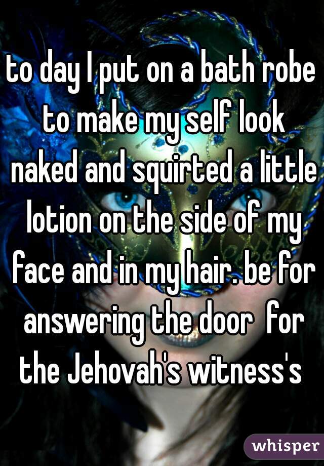 to day I put on a bath robe to make my self look naked and squirted a little lotion on the side of my face and in my hair. be for answering the door  for the Jehovah's witness's 
