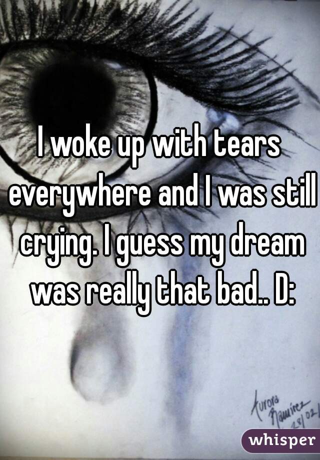 I woke up with tears everywhere and I was still crying. I guess my dream was really that bad.. D: