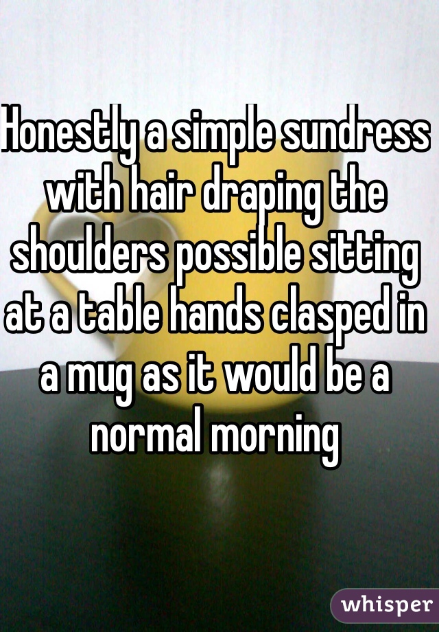 Honestly a simple sundress with hair draping the shoulders possible sitting at a table hands clasped in a mug as it would be a normal morning 