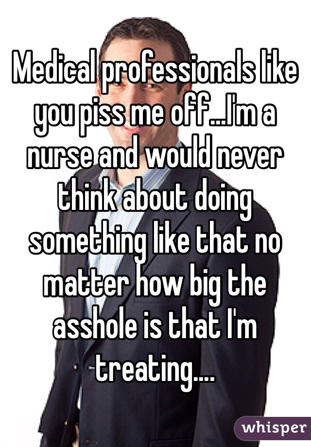 Medical professionals like you piss me off...I'm a nurse and would never think about doing something like that no matter how big the asshole is that I'm treating....