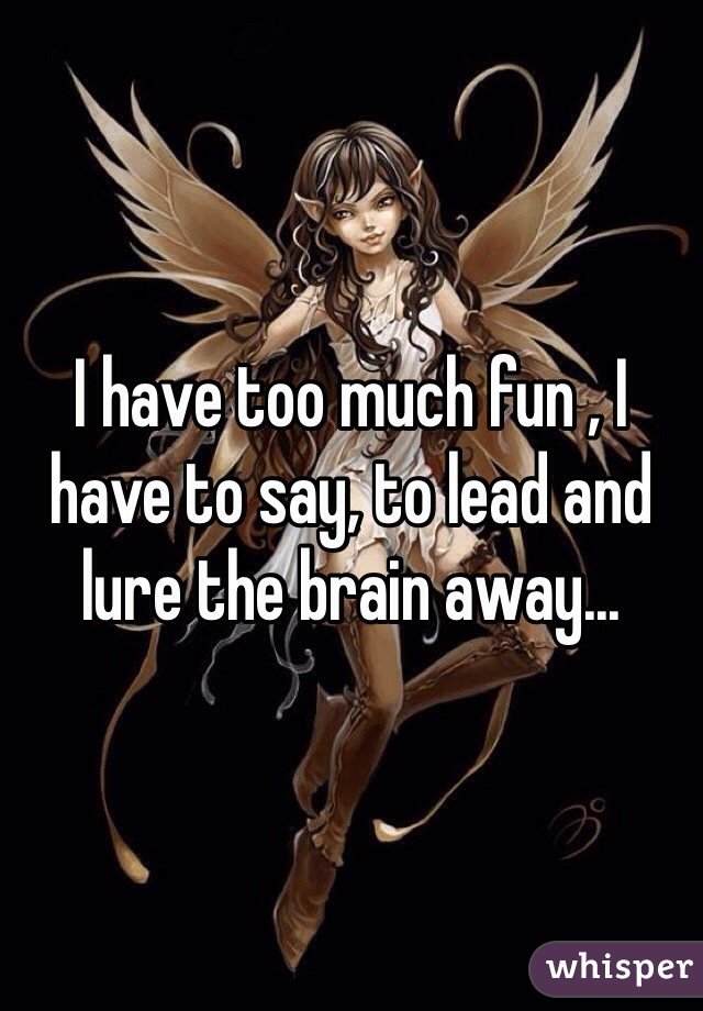 I have too much fun , I have to say, to lead and lure the brain away...