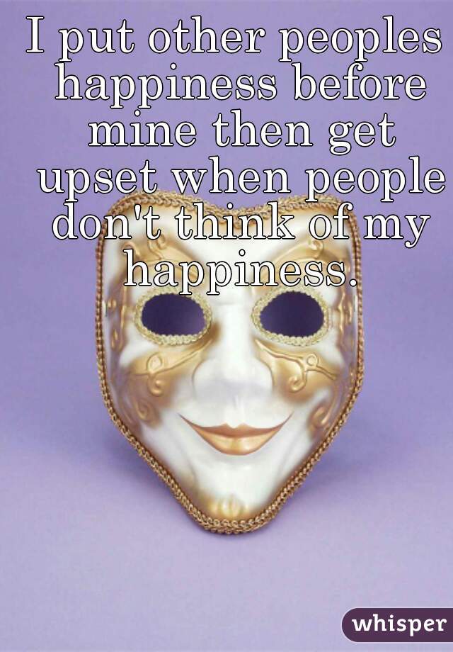 I put other peoples happiness before mine then get upset when people don't think of my happiness.
