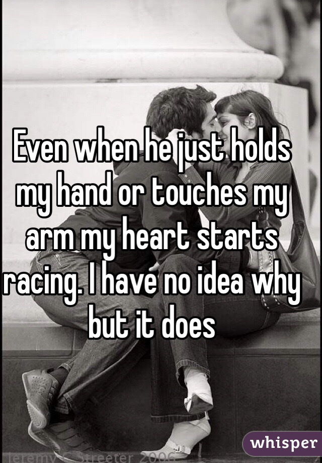 Even when he just holds my hand or touches my arm my heart starts racing. I have no idea why but it does