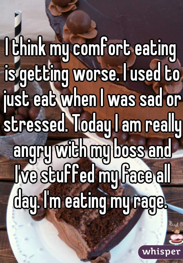 I think my comfort eating is getting worse. I used to just eat when I was sad or stressed. Today I am really angry with my boss and I've stuffed my face all day. I'm eating my rage. 