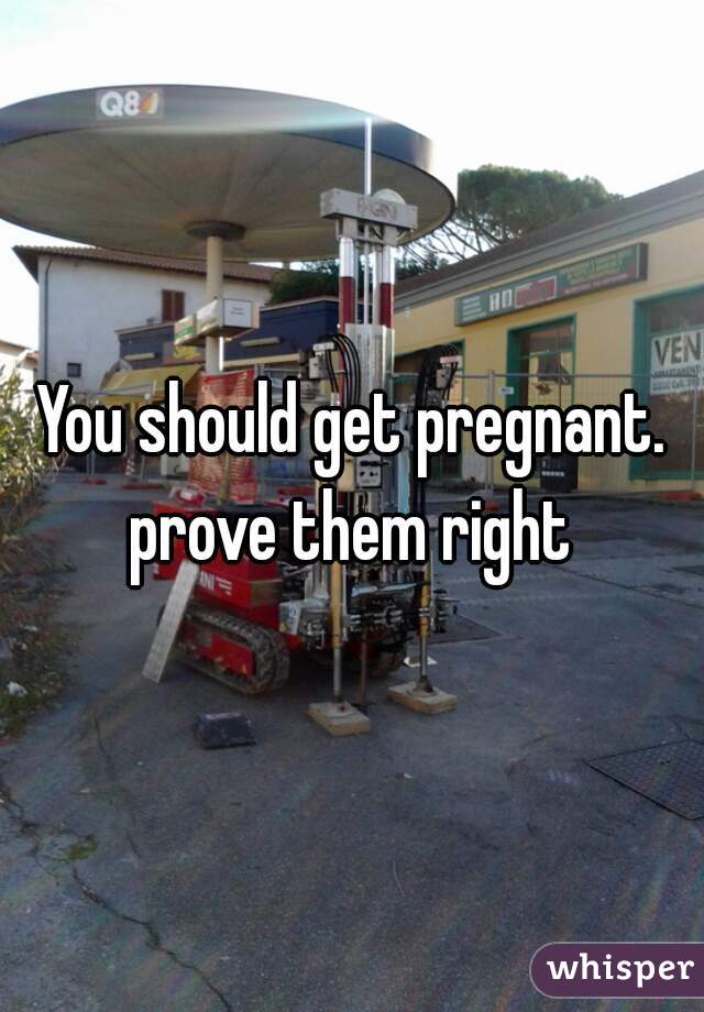 You should get pregnant. prove them right 