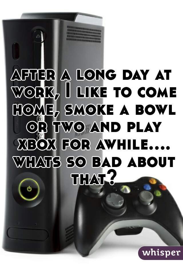 after a long day at work, I like to come home, smoke a bowl or two and play xbox for awhile.... whats so bad about that?