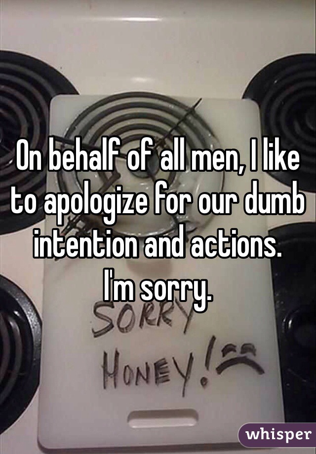 On behalf of all men, I like to apologize for our dumb intention and actions. 
I'm sorry. 
