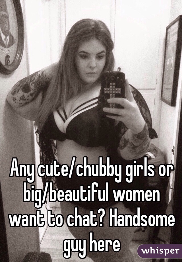 Any cute/chubby girls or big/beautiful women want to chat? Handsome guy here