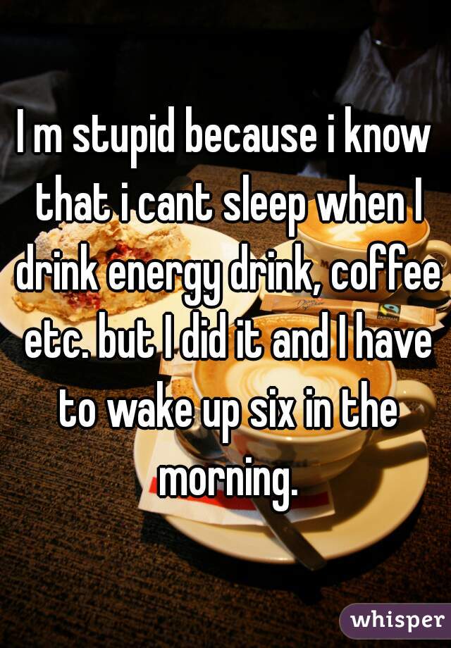 I m stupid because i know that i cant sleep when I drink energy drink, coffee etc. but I did it and I have to wake up six in the morning.