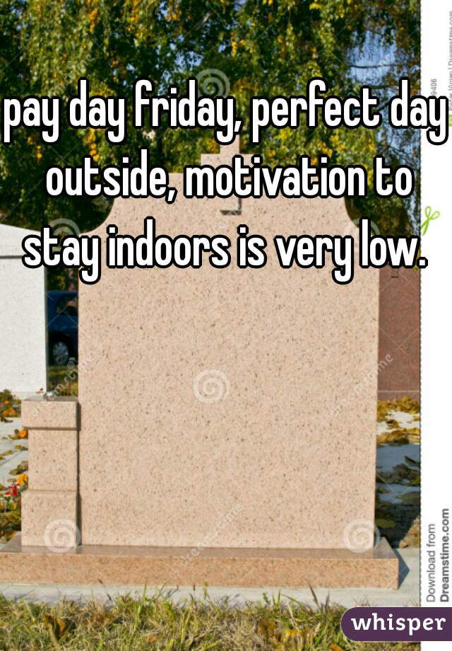 pay day friday, perfect day outside, motivation to stay indoors is very low. 
