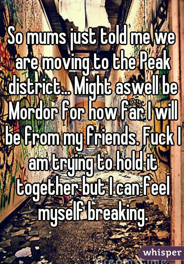 So mums just told me we are moving to the Peak district... Might aswell be Mordor for how far I will be from my friends. Fuck I am trying to hold it together but I can feel myself breaking.