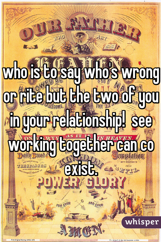 who is to say who's wrong or rite but the two of you in your relationship!  see working together can co exist.