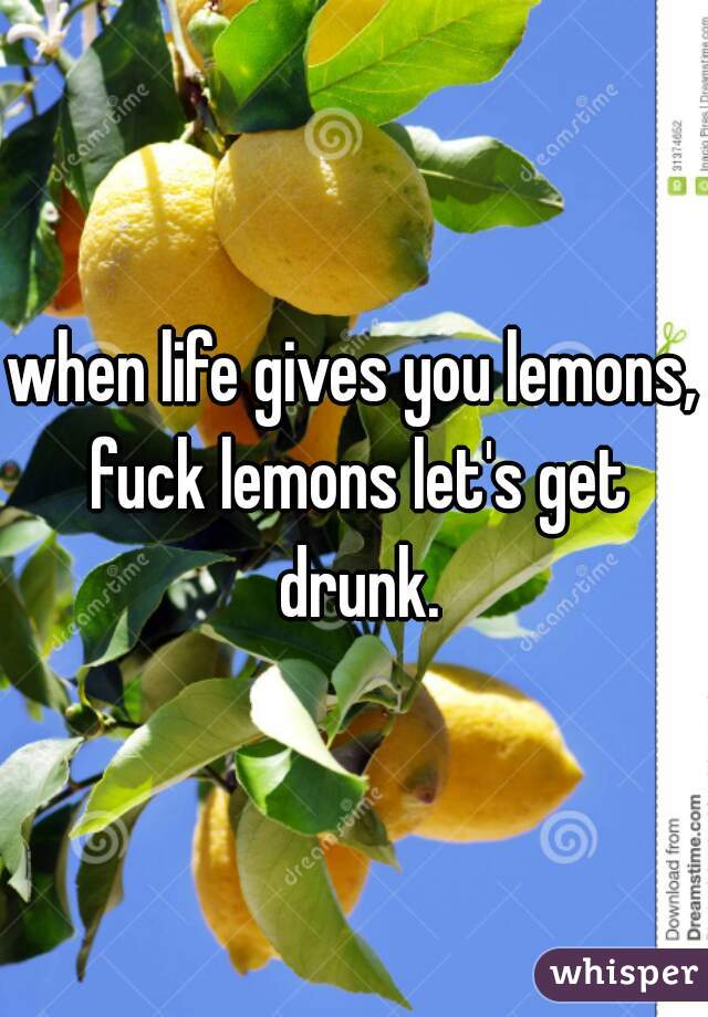 when life gives you lemons, fuck lemons let's get drunk.