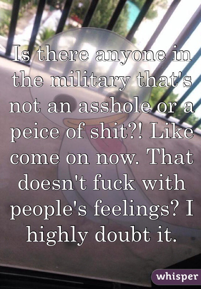 Is there anyone in the military that's not an asshole or a peice of shit?! Like come on now. That doesn't fuck with people's feelings? I highly doubt it.  