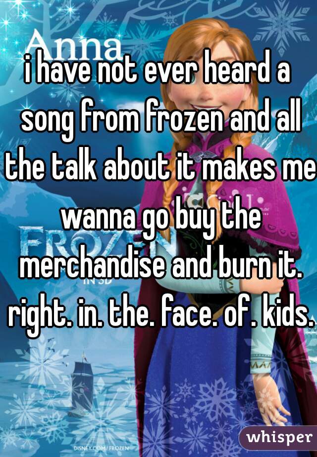 i have not ever heard a song from frozen and all the talk about it makes me wanna go buy the merchandise and burn it. right. in. the. face. of. kids.  