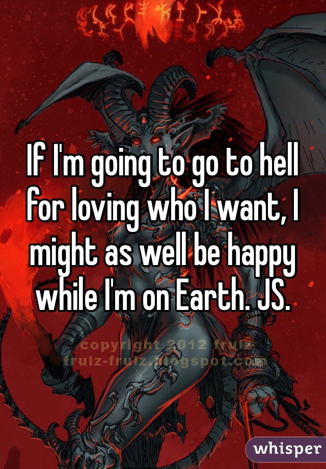 If I'm going to go to hell for loving who I want, I might as well be happy while I'm on Earth. JS. 