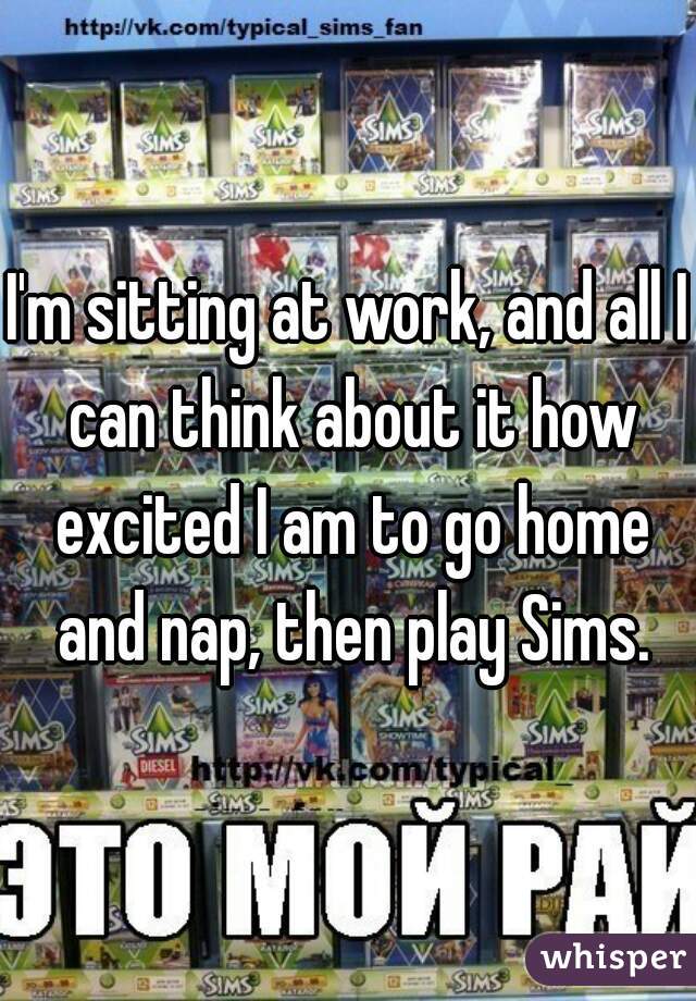 I'm sitting at work, and all I can think about it how excited I am to go home and nap, then play Sims.
