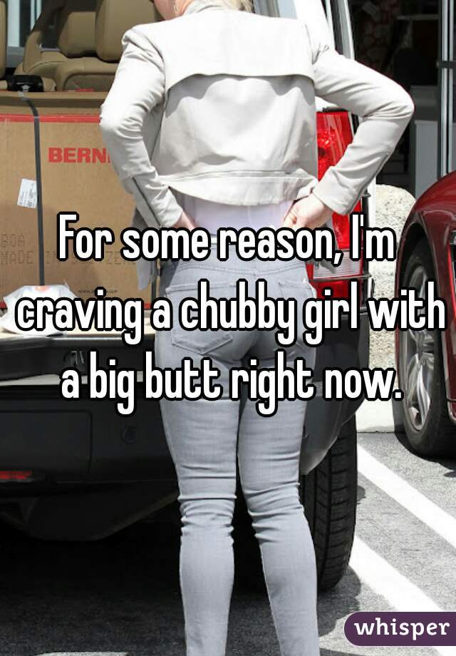 For some reason, I'm craving a chubby girl with a big butt right now.