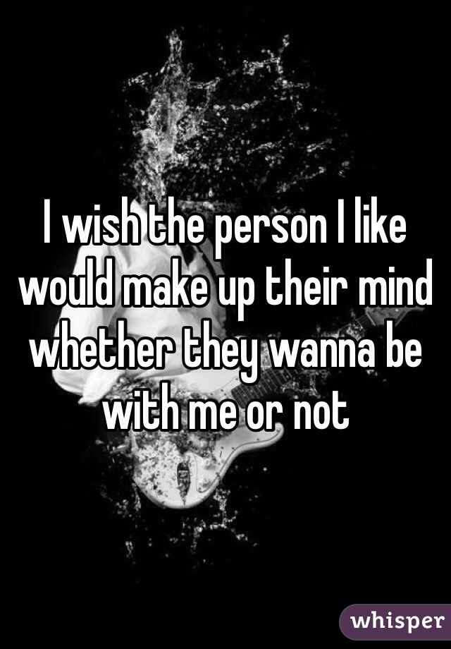I wish the person I like would make up their mind whether they wanna be with me or not