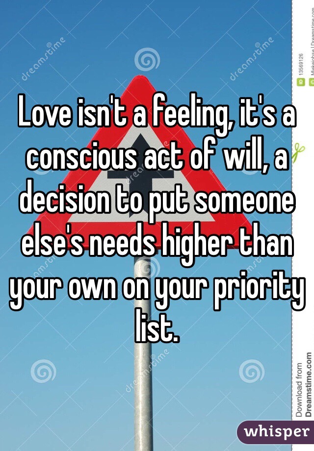 Love isn't a feeling, it's a conscious act of will, a decision to put someone else's needs higher than your own on your priority list.