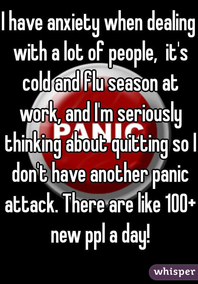 I have anxiety when dealing with a lot of people,  it's cold and flu season at work, and I'm seriously thinking about quitting so I don't have another panic attack. There are like 100+ new ppl a day!