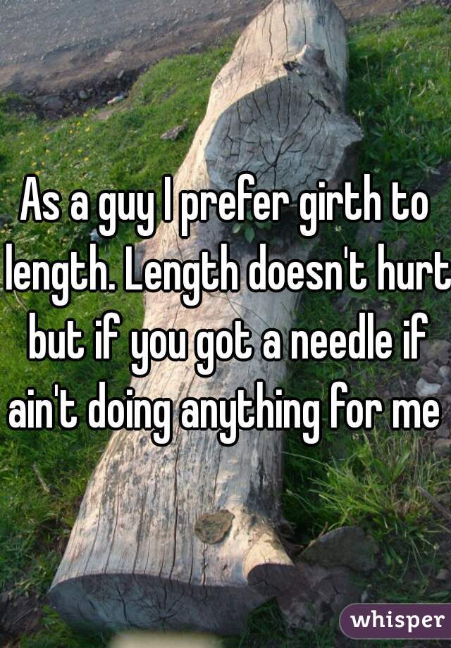 As a guy I prefer girth to length. Length doesn't hurt but if you got a needle if ain't doing anything for me 