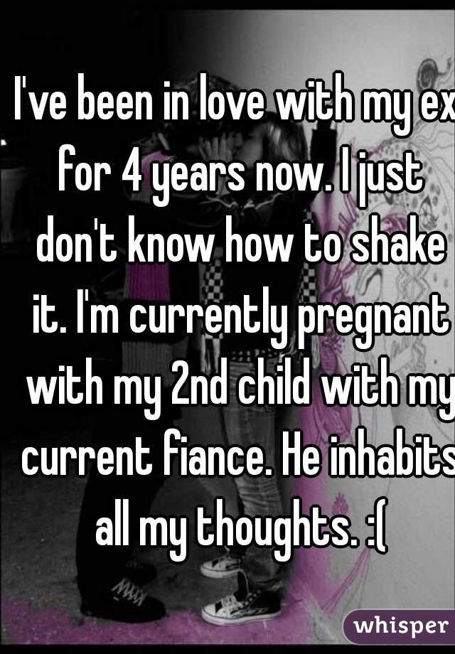 I've been in love with my ex for 4 years now. I just don't know how to shake it. I'm currently pregnant with my 2nd child with my current fiance. He inhabits all my thoughts. :(