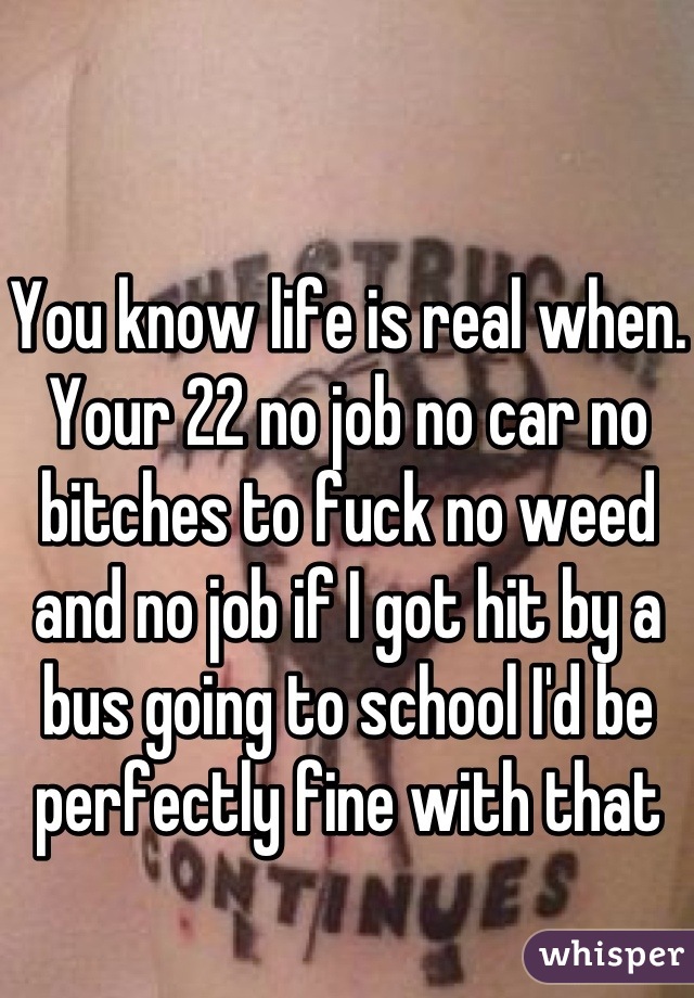 You know life is real when. Your 22 no job no car no bitches to fuck no weed and no job if I got hit by a bus going to school I'd be perfectly fine with that 