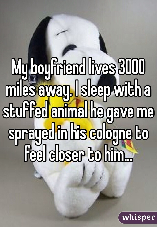 My boyfriend lives 3000 miles away. I sleep with a stuffed animal he gave me sprayed in his cologne to feel closer to him...