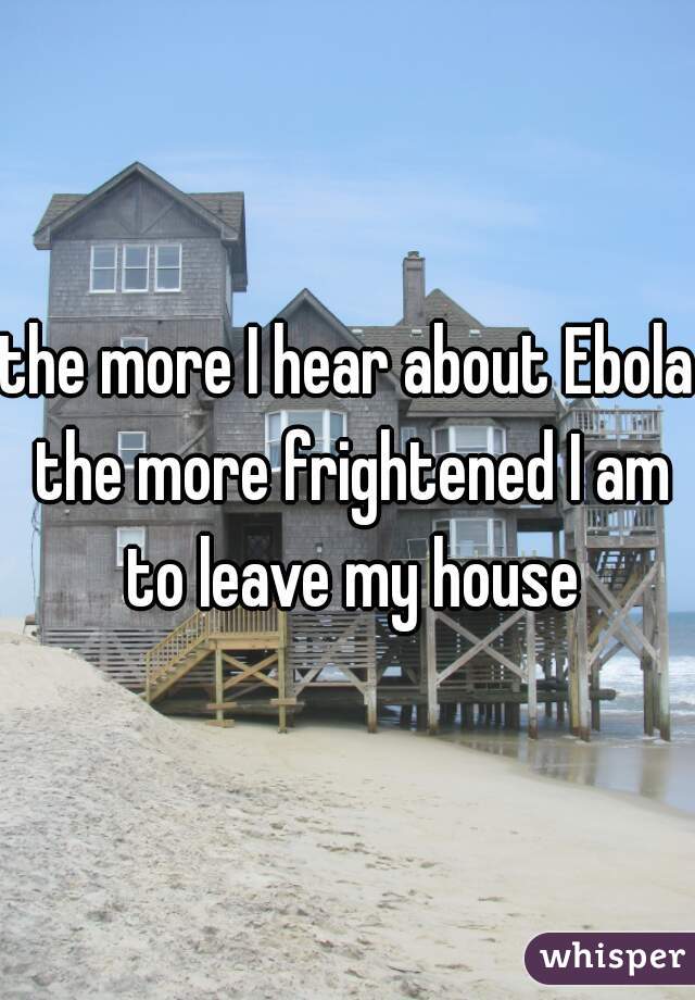 the more I hear about Ebola the more frightened I am to leave my house