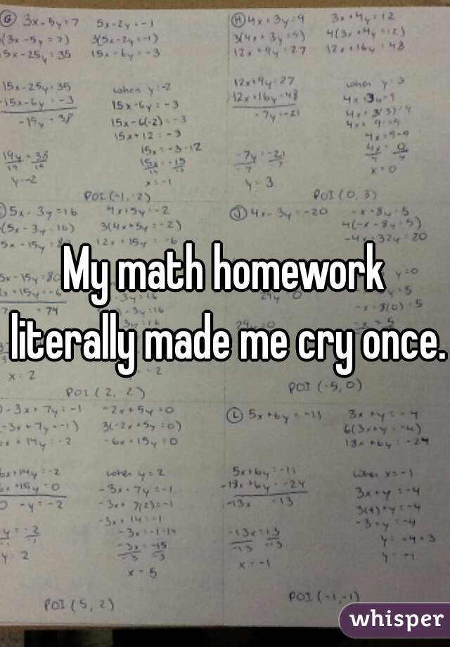 My math homework literally made me cry once.