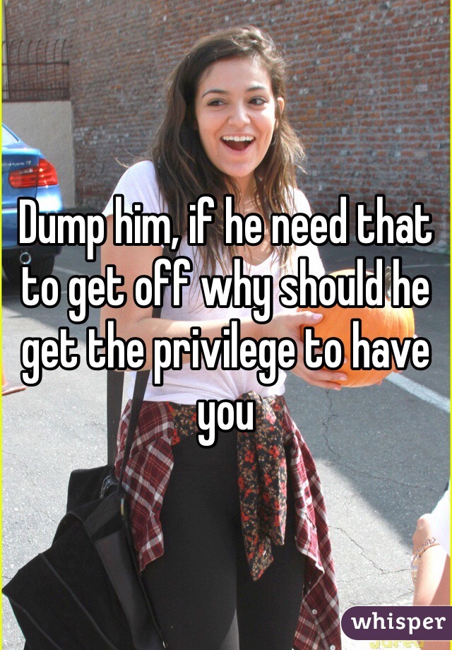 Dump him, if he need that to get off why should he get the privilege to have you