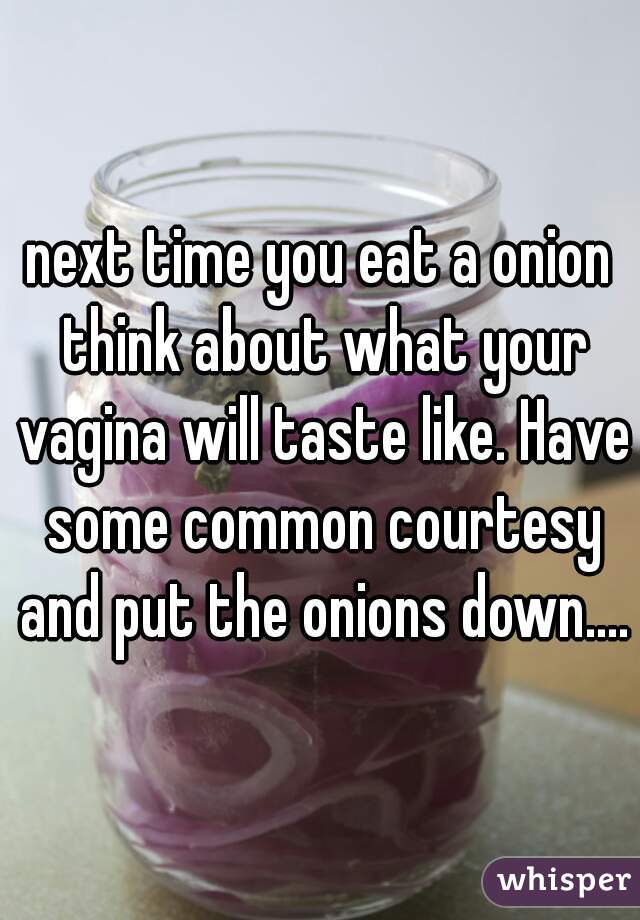 next time you eat a onion think about what your vagina will taste like. Have some common courtesy and put the onions down....