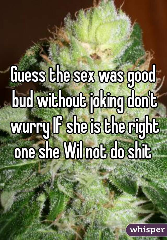 Guess the sex was good bud without joking don't wurry If she is the right one she Wil not do shit 