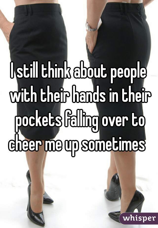 I still think about people with their hands in their pockets falling over to cheer me up sometimes  