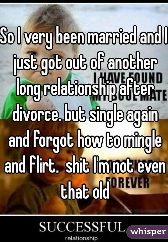 So I very been married and I just got out of another long relationship after divorce. but single again and forgot how to mingle and flirt.  shit I'm not even that old
