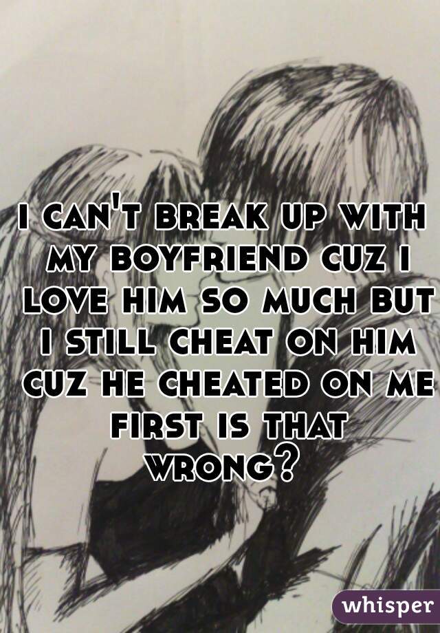 i can't break up with my boyfriend cuz i love him so much but i still cheat on him cuz he cheated on me first is that wrong? 
