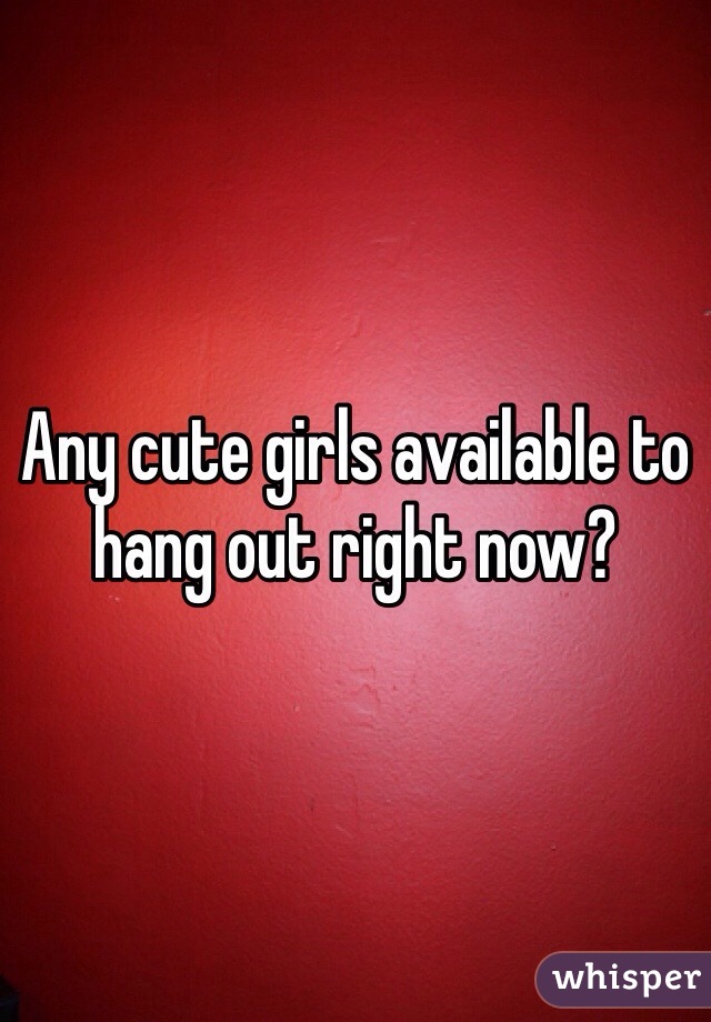 Any cute girls available to hang out right now? 