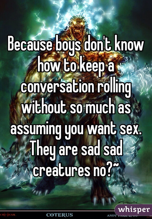 Because boys don't know how to keep a conversation rolling without so much as assuming you want sex. They are sad sad creatures no?~