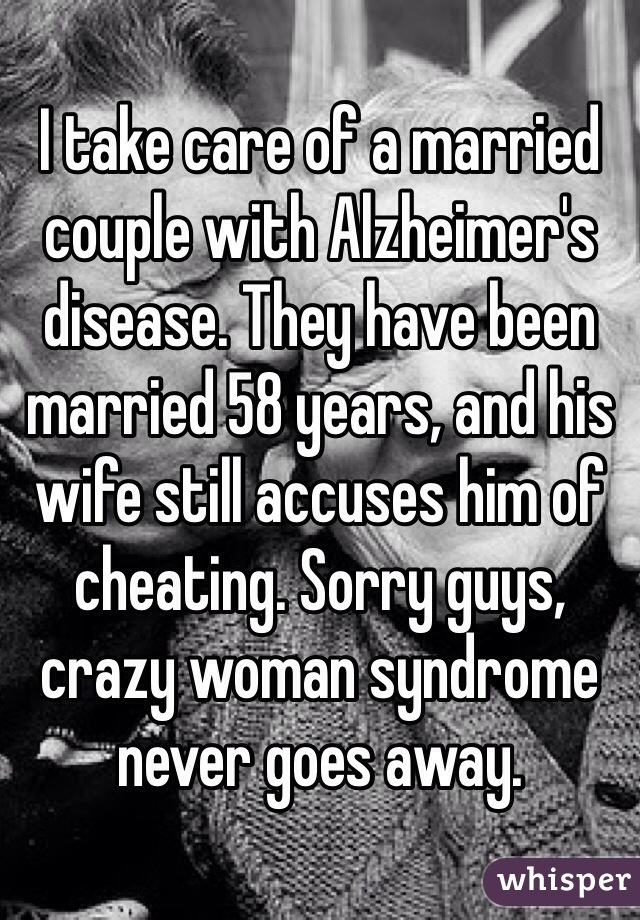 I take care of a married couple with Alzheimer's disease. They have been married 58 years, and his wife still accuses him of cheating. Sorry guys, crazy woman syndrome never goes away. 