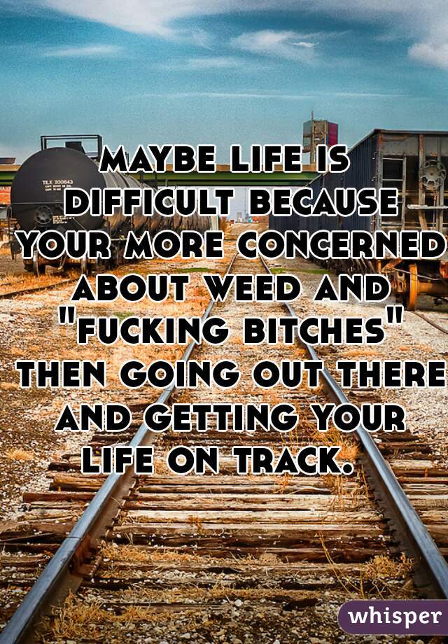 maybe life is difficult because your more concerned about weed and "fucking bitches" then going out there and getting your life on track.  