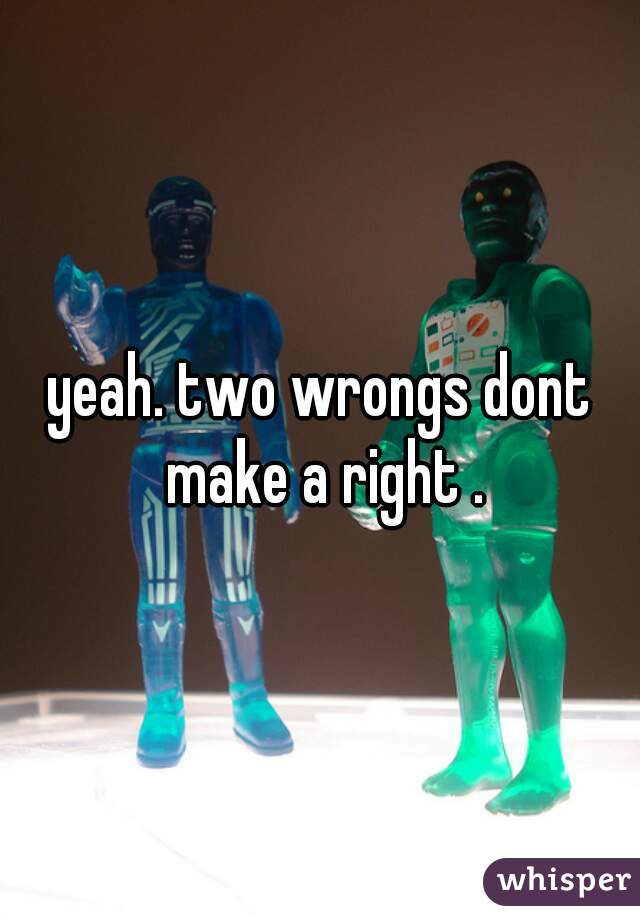 yeah. two wrongs dont make a right .