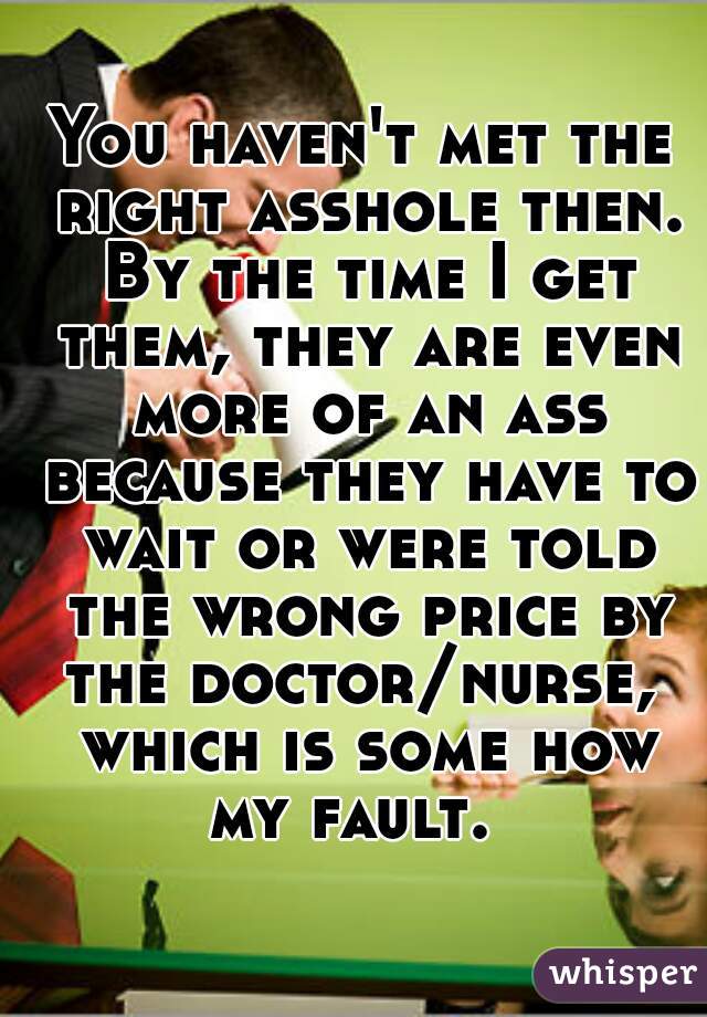 You haven't met the right asshole then. By the time I get them, they are even more of an ass because they have to wait or were told the wrong price by the doctor/nurse,  which is some how my fault.  