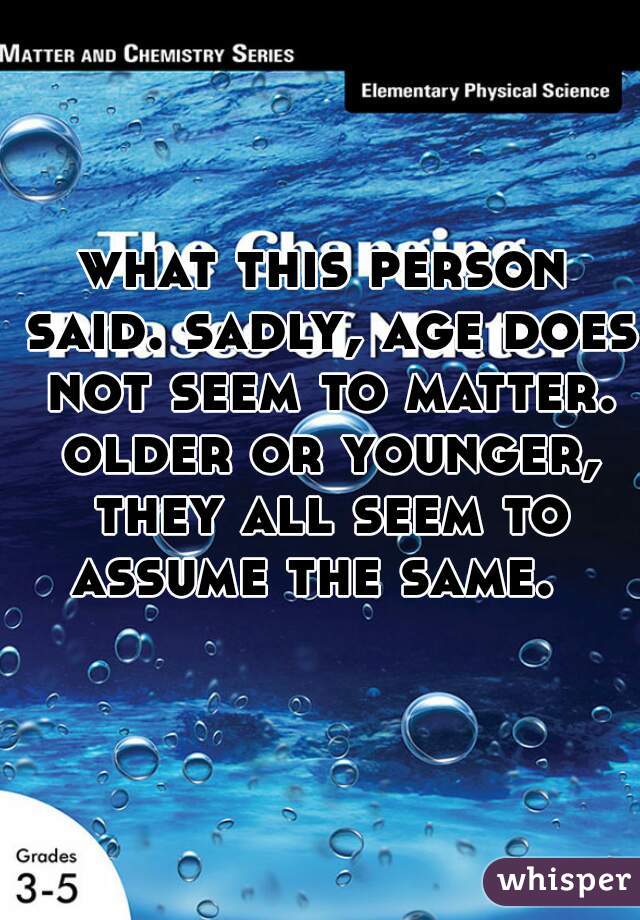what this person said. sadly, age does not seem to matter. older or younger, they all seem to assume the same.  