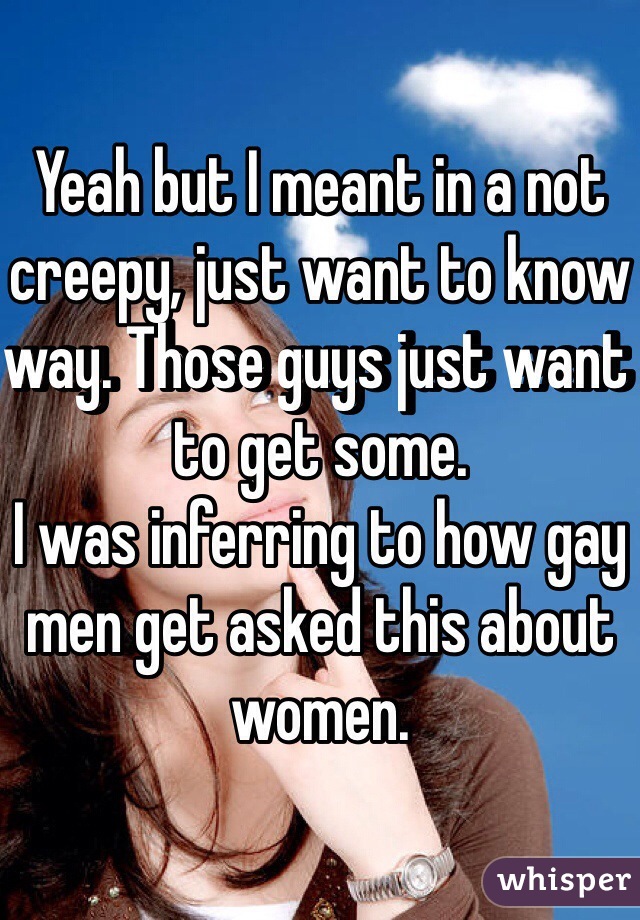 Yeah but I meant in a not creepy, just want to know way. Those guys just want to get some. 
I was inferring to how gay men get asked this about women.