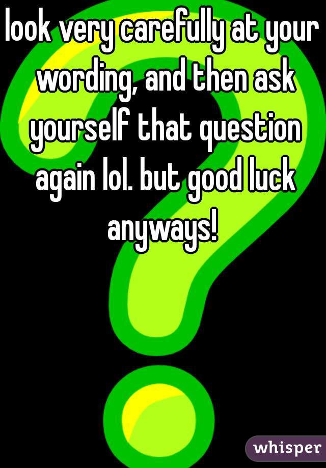 look very carefully at your wording, and then ask yourself that question again lol. but good luck anyways! 