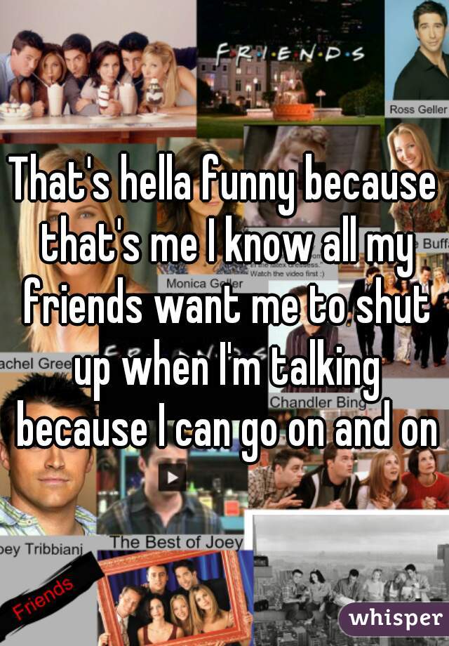 That's hella funny because that's me I know all my friends want me to shut up when I'm talking because I can go on and on
