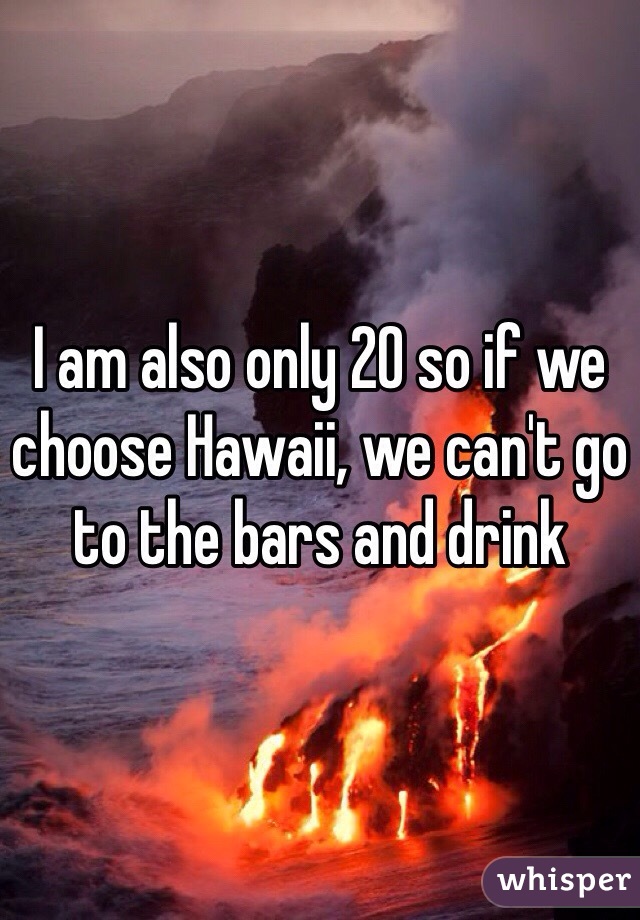 I am also only 20 so if we choose Hawaii, we can't go to the bars and drink 