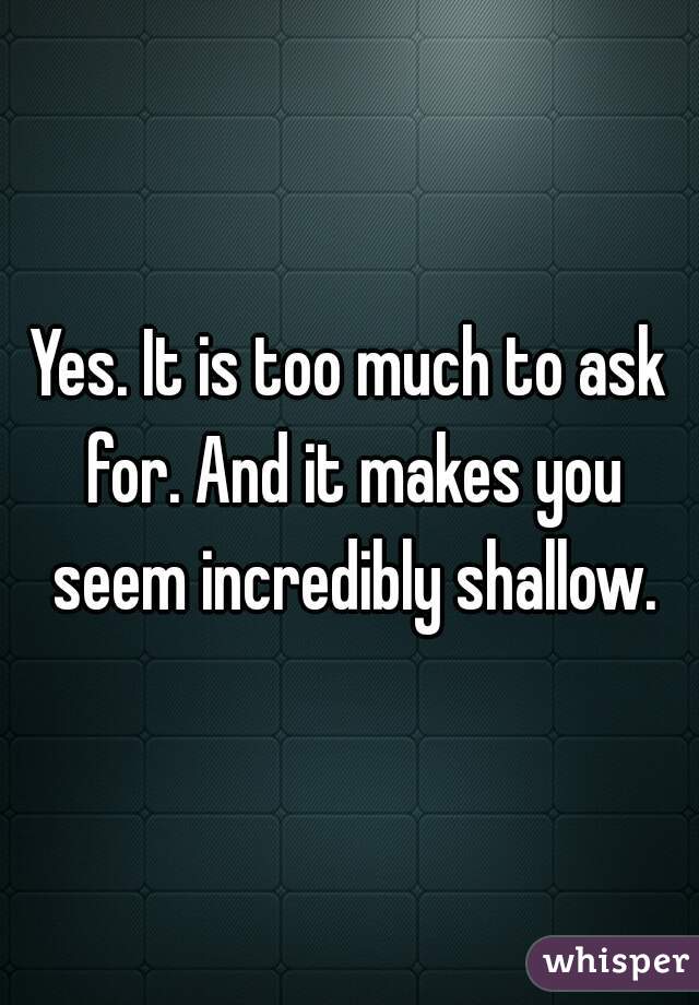 Yes. It is too much to ask for. And it makes you seem incredibly shallow.