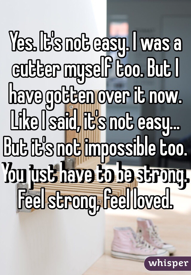Yes. It's not easy. I was a cutter myself too. But I have gotten over it now. Like I said, it's not easy... But it's not impossible too. You just have to be strong. Feel strong, feel loved. 